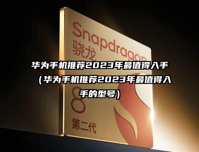 華為手機推薦2023年最值得入手(華為手機推薦2023年最值得入手的型號)