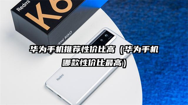 華為手機推薦性價比高(華為手機哪款性價比最高)